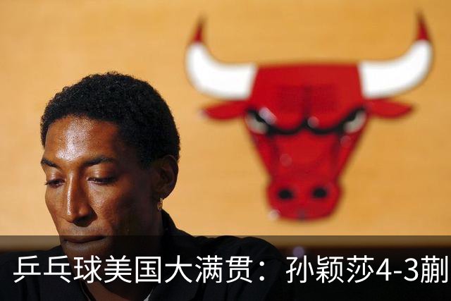 乒乓球美国大满贯：孙颖莎4-3蒯曼 四大满贯女单均已折桂