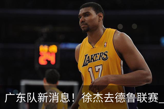 广东队新消息！徐杰去德鲁联赛 胡明轩恢复良好 杜润旺痛失顶薪合同